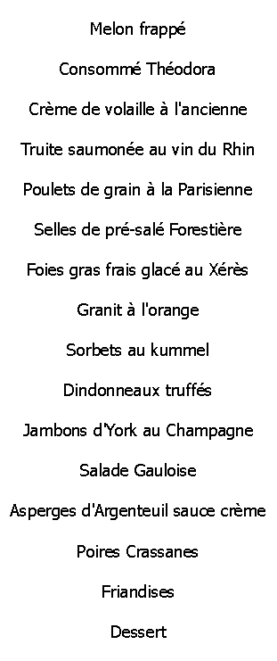 Zone de Texte: Melon frapp

Consomm Thodora

Crme de volaille  l'ancienne

Truite saumone au vin du Rhin

Poulets de grain  la Parisienne

Selles de pr-sal Forestire

Foies gras frais glac au Xrs

Granit  l'orangeSorbets au kummel

Dindonneaux truffs

Jambons d'York au Champagne

Salade Gauloise

Asperges d'Argenteuil sauce crme

Poires Crassanes

Friandises

Dessert